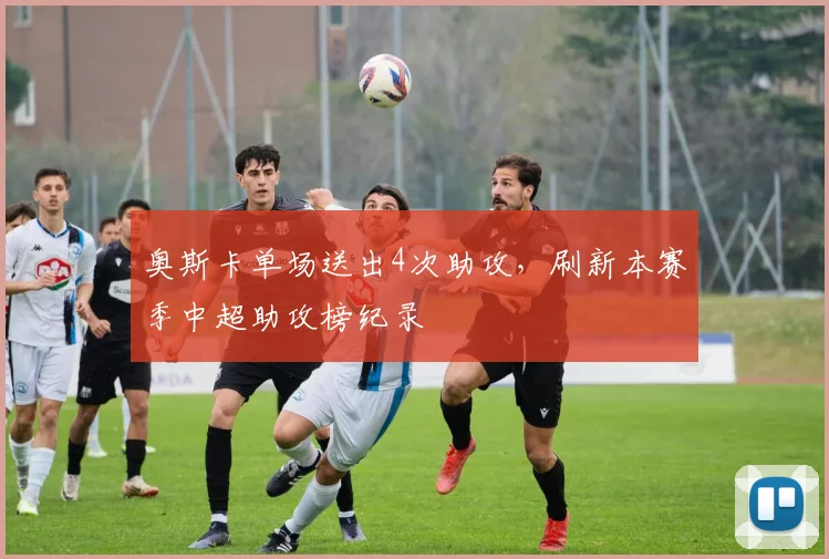 奥斯卡单场送出4次助攻，刷新本赛季中超助攻榜纪录