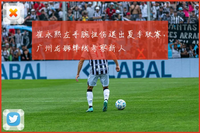崔永熙左手腕扭伤退出夏季联赛，广州龙狮锋线考察新人