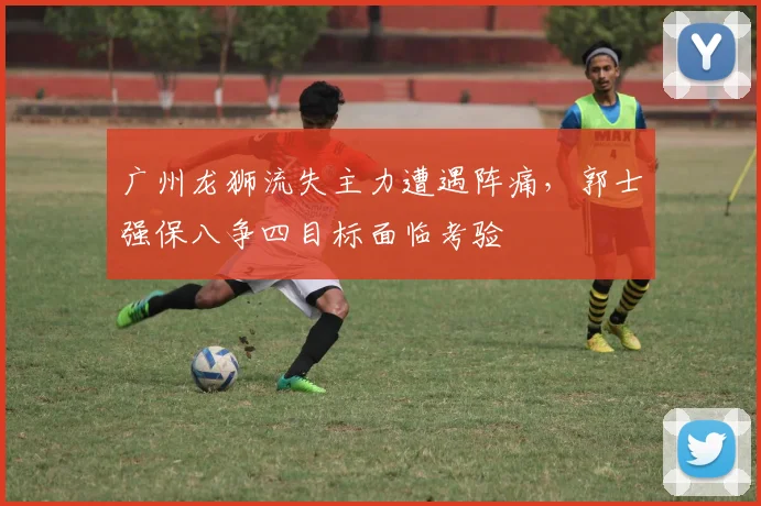 广州龙狮流失主力遭遇阵痛，郭士强保八争四目标面临考验