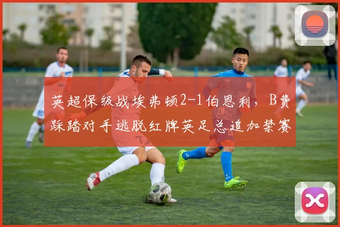 英超保级战埃弗顿2-1伯恩利,B费踩踏对手逃脱红牌英足总追加禁赛三场